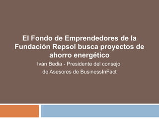 El Fondo de Emprendedores de la 
Fundación Repsol busca proyectos de 
ahorro energético 
Iván Bedia - Presidente del consejo 
de Asesores de BusinessInFact 
 