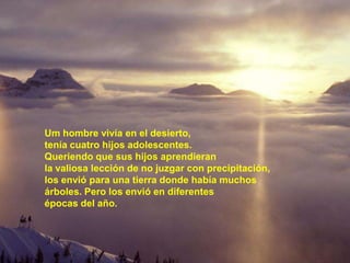 Um hombre vivía en el desierto,
tenía cuatro hijos adolescentes.
Queriendo que sus hijos aprendieran
la valiosa lección de no juzgar con precipitación,
los envió para una tierra donde había muchos
árboles. Pero los envió en diferentes
épocas del año.
 