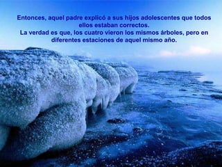 Entonces, aquel padre explicó a sus hijos adolescentes que todos
                     ellos estaban correctos.
 La verdad es que, los cuatro vieron los mismos árboles, pero en
           diferentes estaciones de aquel mismo año.
 