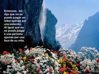 Entonces, les
dijo que no se
puede juzgar un
árbol apenas por
una estación.
Al igual que no
se puede juzgar
a una persona
apenas por una
face de su vida.
 