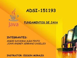 ADSI-151193

            FUNDAMENTOS DE JAVA




INTEGRANTES:
ANGIE DAYANNA ALBA PINTO
JOHN ANDREY SERRANO CASELLES




INSTRUCTOR: EDISON MORALES
 