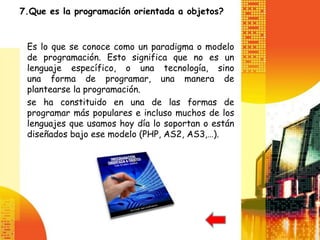 7.Que es la programación orientada a objetos?


 Es lo que se conoce como un paradigma o modelo
 de programación. Esto significa que no es un
 lenguaje específico, o una tecnología, sino
 una forma de programar, una manera de
 plantearse la programación.
 se ha constituido en una de las formas de
 programar más populares e incluso muchos de los
 lenguajes que usamos hoy día lo soportan o están
 diseñados bajo ese modelo (PHP, AS2, AS3,…).
 