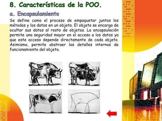 Se define como el proceso de empaquetar juntos los
métodos y los datos en un objeto. El objeto se encarga de
ocultar sus datos al resto de objetos. La encapsulación
permite una seguridad mayor en el acceso a los datos ya
que este acceso depende directamente de cada objeto.
Asimismo, permite abstraer los detalles internos de
funcionamiento del objeto.
 