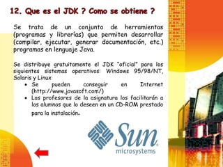 Se trata de un conjunto de herramientas
(programas y librerías) que permiten desarrollar
(compilar, ejecutar, generar documentación, etc.)
programas en lenguaje Java.

Se distribuye gratuitamente el JDK “oficial” para los
siguientes sistemas operativos: Windows 95/98/NT,
Solaris y Linux
       Se       pueden     conseguir     en    Internet
       (http://www.javasoft.com/)
       Los profesores de la asignatura los facilitarán a
       los alumnos que lo deseen en un CD-ROM prestado
      para la instalación.
 
