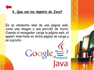 4. Que son los Applets de Java?



Es un elemento más de una página web,
como una imagen o una porción de texto.
Cuando el navegador carga la página web, el
applet insertado en dicha página se carga y
se ejecuta.
 