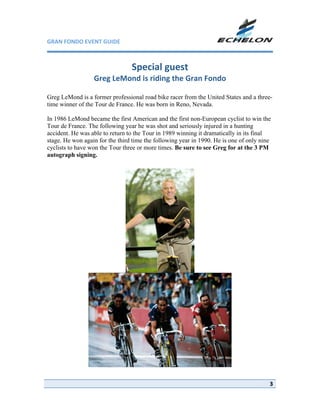 GRAN FONDO EVENT GUIDE                                             

                                             
                                 Special guest 
                  Greg LeMond is riding the Gran Fondo 
                                     
Greg LeMond is a former professional road bike racer from the United States and a three-
time winner of the Tour de France. He was born in Reno, Nevada.

In 1986 LeMond became the first American and the first non-European cyclist to win the
Tour de France. The following year he was shot and seriously injured in a hunting
accident. He was able to return to the Tour in 1989 winning it dramatically in its final
stage. He won again for the third time the following year in 1990. He is one of only nine
cyclists to have won the Tour three or more times. Be sure to see Greg for at the 3 PM
autograph signing.
                                             




                                                           




                                                                          
                                                                                        3
 