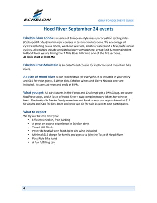 GRAN FONDO EVENT GUIDE


                Hood River September 24 events 
 
Echelon Gran Fondo is a series of European‐style mass participation cycling rides 
(Cyclosportif rides) held on epic courses in destination locations. We encourage all 
cyclists including casual riders, weekend warriors, amateur racers and a few professional 
cyclists. All courses include a theatrical party atmosphere, great food & entertainment. 
In Hood River we are timing the 7 Mile Road hill climb one of the dirt sections. 
All rides start at 8:00 AM 
 
Echelon CrossMountain is an on/off road course for cyclocross and mountain bike 
riders.  
 
A Taste of Hood River is our food festival for everyone. It is included in your entry 
and $15 for your guests. $10 for kids. Echelon Wines and Sierra Nevada beer are 
included.  It starts at noon and ends at 6 PM. 
 
What you get: All participants in the Fondo and Challenge get a SWAG bag, on course 
food/rest stops, and A Taste of Hood River + two complimentary tickets for wine or 
beer.  The festival is free to family members and food tickets can be purchased at $15 
for adults and $10 for kids. Beer and wine will be for sale as well to non participants.  
 
What to expect 
We try our best to offer you: 
  • Efficient check in, free parking 
  • A great on course experience in Echelon style 
   • Timed Hill Climb  
   • Post ride festival with food, beer and wine included 
   • Minimal $15 charge for family and guests to join the Taste of Hood River 
   • Post Ride Bike Valet 
   • A fun fulfilling day 




4
 