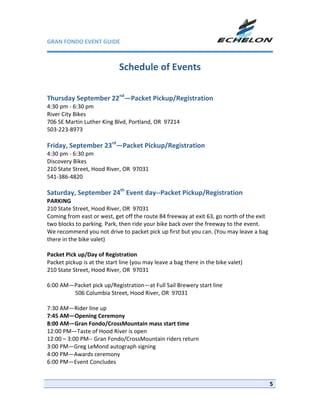 GRAN FONDO EVENT GUIDE                                             

 
                            Schedule of Events 
                                      
     
Thursday September 22nd—Packet Pickup/Registration 
4:30 pm ‐ 6:30 pm 
River City Bikes 
706 SE Martin Luther King Blvd, Portland, OR  97214 
503‐223‐8973 
 
Friday, September 23rd—Packet Pickup/Registration 
4:30 pm ‐ 6:30 pm 
Discovery Bikes 
210 State Street, Hood River, OR  97031 
541‐386‐4820 
 
Saturday, September 24th Event day‐‐Packet Pickup/Registration 
PARKING  
210 State Street, Hood River, OR  97031 
Coming from east or west, get off the route 84 freeway at exit 63, go north of the exit 
two blocks to parking. Park, then ride your bike back over the freeway to the event. 
We recommend you not drive to packet pick up first but you can. (You may leave a bag 
there in the bike valet) 
 
Packet Pick up/Day of Registration 
Packet pickup is at the start line (you may leave a bag there in the bike valet) 
210 State Street, Hood River, OR  97031 
 
6:00 AM—Packet pick up/Registration—at Full Sail Brewery start line 
            506 Columbia Street, Hood River, OR  97031 
 
7:30 AM—Rider line up  
7:45 AM—Opening Ceremony 
8:00 AM—Gran Fondo/CrossMountain mass start time 
12:00 PM—Taste of Hood River is open 
12:00 – 3:00 PM‐‐ Gran Fondo/CrossMountain riders return 
3:00 PM—Greg LeMond autograph signing 
4:00 PM—Awards ceremony 
6:00 PM—Event Concludes 
 

                                                                                           5
 