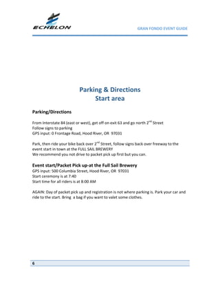 GRAN FONDO EVENT GUIDE

 
                                              
                                              
 
                                      
                                      
                           Parking & Directions 
                                Start area 
 
Parking/Directions 
 
From Interstate 84 (east or west), get off on exit 63 and go north 2nd Street 
Follow signs to parking 
GPS input: 0 Frontage Road, Hood River, OR  97031 
 
Park, then ride your bike back over 2nd Street, follow signs back over freeway to the 
event start in town at the FULL SAIL BREWERY 
We recommend you not drive to packet pick up first but you can. 
 
Event start/Packet Pick up‐at the Full Sail Brewery 
GPS input: 500 Columbia Street, Hood River, OR  97031 
Start ceremony is at 7:40 
Start time for all riders is at 8:00 AM 
 
AGAIN: Day of packet pick up and registration is not where parking is. Park your car and 
ride to the start. Bring  a bag if you want to valet some clothes. 
 




6
 