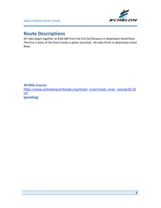 GRAN FONDO EVENT GUIDE                                              

 
Route Descriptions 
All rides begin together at 8:00 AM from the Full Sail Brewery in downtown Hood River. 
The first 5 miles of the Gran Fondo is police escorted.  All rides finish in downtown Hood 
River. 
 
 
 
 
 
 
 
 
 
30 Mile Course 
http://www.echelongranfondo.org/hood_river/hood_river_course30.ht
ml
(pending) 




                                                                                         7
 