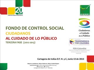 FONDO DE CONTROL SOCIAL
CIUDADANOS
AL CUIDADO DE LO PÚBLICO
TERCERA FASE (2012-2013)
Cartagena de Indias D.T. H. y C, Junio 13 de 2013
 