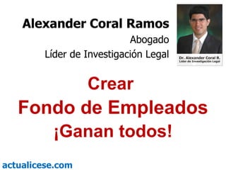 Crear  Fondo de Empleados ¡Ganan todos! Alexander Coral Ramos Abogado Líder de Investigación Legal 