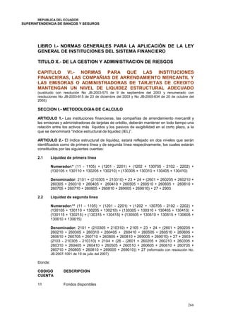 REPUBLICA DEL ECUADOR
SUPERINTENDENCIA DE BANCOS Y SEGUROS
266
LIBRO I.- NORMAS GENERALES PARA LA APLICACIÓN DE LA LEY
GENERAL DE INSTITUCIONES DEL SISTEMA FINANCIERO
TITULO X.- DE LA GESTION Y ADMINISTRACION DE RIESGOS
CAPITULO VI.- NORMAS PARA QUE LAS INSTITUCIONES
FINANCIERAS, LAS COMPAÑIAS DE ARRENDAMIENTO MERCANTIL Y
LAS EMISORAS O ADMINISTRADORAS DE TARJETAS DE CREDITO
MANTENGAN UN NIVEL DE LIQUIDEZ ESTRUCTURAL ADECUADO
(sustituido con resolución No JB-2003-575 de 9 de septiembre del 2003 y renumerado con
resoluciones No JB-2003-615 de 23 de diciembre del 2003 y No JB-2005-834 de 20 de octubre del
2005)
SECCION I.- METODOLOGIA DE CALCULO
ARTICULO 1.- Las instituciones financieras, las compañías de arrendamiento mercantil y
las emisoras y administradoras de tarjetas de crédito, deberán mantener en todo tiempo una
relación entre los activos más líquidos y los pasivos de exigibilidad en el corto plazo, a la
que se denominará “Indice estructural de liquidez (IEL)”.
ARTICULO 2.- El índice estructural de liquidez, estará reflejado en dos niveles que serán
identificados como de primera línea y de segunda línea respectivamente, los cuales estarán
constituidos por las siguientes cuentas:
2.1 Liquidez de primera línea
Numerador:* (11 - 1105) + (1201 - 2201) + (1202 + 130705 - 2102 - 2202) +
(130105 + 130110 + 130205 + 130210) + (130305 + 130310 + 130405 + 130410)
Denominador: 2101 + (210305 + 210310) + 23 + 24 + (2601 + 260205 + 260210 +
260305 + 260310 + 260405 + 260410 + 260505 + 260510 + 260605 + 260610 +
260705 + 260710 + 260805 + 260810 + 269005 + 269010) + 27 + 2903
2.2 Liquidez de segunda línea
Numerador:** (11 - 1105) + (1201 - 2201) + (1202 + 130705 - 2102 - 2202) +
(130105 + 130110 + 130205 + 130210) + (130305 + 130310 + 130405 + 130410) +
(130115 + 130215) + (130315 + 130415) + (130505 + 130510 + 130515 + 130605 +
130610 + 130615)
Denominador: 2101 + (210305 + 210310) + 2105 + 23 + 24 + (2601 + 260205 +
260210 + 260305 + 260310 + 260405 + 260410 + 260505 + 260510 + 260605 +
260610 + 260705 + 260710 + 260805 + 260810 + 269005 + 269010) + 27 + 2903 +
(2103 - 210305 - 210310) + 2104 + (26 - (2601 + 260205 + 260210 + 260305 +
260310 + 260405 + 260410 + 260505 + 260510 + 260605 + 260610 + 260705 +
260710 + 260805 + 260810 + 269005 + 269010)) + 27 (reformado con resolución No.
JB-2007-1001 de 19 de julio del 2007)
Donde:
CODIGO
CUENTA
DESCRIPCION
11 Fondos disponibles
 