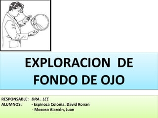 EXPLORACION DE 
FONDO DE OJO 
RESPONSABLE: DRA . LEE 
ALUMNOS: - Espinoza Colonia. David Ronan 
- Mocoso Alarcón, Juan 
 
