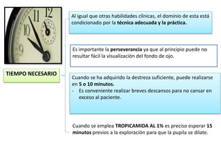 Cuando se ha adquirido la destreza suficiente, puede realizarse 
en 5 o 10 minutos. 
- Es conveniente realizar breves descansos para no cansar en 
exceso al paciente. 
TIEMPO NECESARIO 
Al igual que otras habilidades clínicas, el dominio de esta está 
condicionado por la técnica adecuada y la práctica. 
Es importante la perseverancia ya que al principio puede no 
resultar fácil la visualización del fondo de ojo. 
Cuando se emplea TROPICAMIDA AL 1% es preciso esperar 15 
minutos previos a la exploración para que la pupila se dilate. 
 