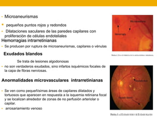 • Microaneurismas
 pequeños puntos rojos y redondos
 Dilataciones saculares de las paredes capilares con
proliferación de células endoteliales
 Se producen por ruptura de microaneurismas, capilares o vénulas
Se trata de lesiones algodonosas
 no son verdaderos exudados, sino infartos isquémicos focales de
la capa de fibras nerviosas.
 Se ven como pequeñísimas áreas de capilares dilatados y
tortuosos que aparecen en respuesta a la isquemia retiniana focal
y se localizan alrededor de zonas de no perfusión arteriolar o
capilar.
 arrosariamiento venoso
Hemorragias intrarretinianas
Exudados blandos
Anormalidades microvasculares intrarretinianas
 