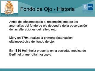 Fondo de Ojo - Historia

Antes del oftalmoscopio el reconocimiento de las
anomalías del fondo de ojo dependía de la observación
de las alteraciones del reflejo rojo.

Méry en 1704, realiza la primera observación
oftalmoscópica del fondo de ojo.

En 1850 Helmholtz presenta en la sociedad médica de
Berlín el primer oftalmoscopio
 
