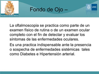 Fondo de Ojo –

La oftalmoscopia se practica como parte de un
examen físico de rutina o de un examen ocular
completo con el fin de detectar y evaluar los
síntomas de las enfermedades oculares.
Es una practica indispensable ante la presencia
o sospecha de enfermedades sistémicas tales
como Diabetes e Hipertensión arterial.
 