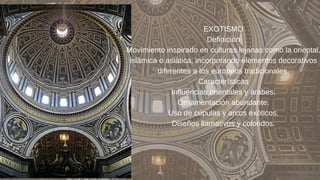 EXOTISMO
Definición
Movimiento inspirado en culturas lejanas como la oriental,
islámica o asiática, incorporando elementos decorativos
diferentes a los europeos tradicionales.
Características
Influencias orientales y árabes.
Ornamentación abundante.
Uso de cúpulas y arcos exóticos.
Diseños llamativos y coloridos.
 