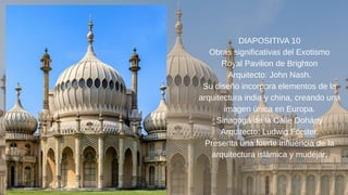 DIAPOSITIVA 10
Obras significativas del Exotismo
Royal Pavilion de Brighton
Arquitecto: John Nash.
Su diseño incorpora elementos de la
arquitectura india y china, creando una
imagen única en Europa.
Sinagoga de la Calle Dohány
Arquitecto: Ludwig Förster.
Presenta una fuerte influencia de la
arquitectura islámica y mudéjar.
 