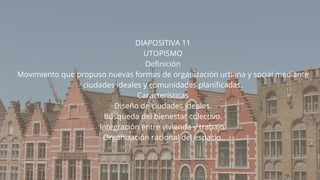 DIAPOSITIVA 11
UTOPISMO
Definición
Movimiento que propuso nuevas formas de organización urbana y social mediante
ciudades ideales y comunidades planificadas.
Características
Diseño de ciudades ideales.
Búsqueda del bienestar colectivo.
Integración entre vivienda y trabajo.
Organización racional del espacio.
 