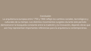 Conclusión
La arquitectura europea entre 1750 y 1900 reflejó los cambios sociales, tecnológicos y
culturales de su tiempo. Los distintos movimientos surgidos durante este período
demostraron la búsqueda constante entre la tradición y la innovación, dejando obras que
aún hoy representan importantes referencias para la arquitectura contemporánea.
 