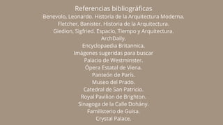 Referencias bibliográficas
Benevolo, Leonardo. Historia de la Arquitectura Moderna.
Fletcher, Banister. Historia de la Arquitectura.
Giedion, Sigfried. Espacio, Tiempo y Arquitectura.
ArchDaily.
Encyclopaedia Britannica.
Imágenes sugeridas para buscar
Palacio de Westminster.
Ópera Estatal de Viena.
Panteón de París.
Museo del Prado.
Catedral de San Patricio.
Royal Pavilion de Brighton.
Sinagoga de la Calle Dohány.
Familisterio de Guisa.
Crystal Palace.
 