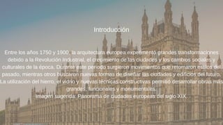 Introducción
Entre los años 1750 y 1900, la arquitectura europea experimentó grandes transformaciones
debido a la Revolución Industrial, el crecimiento de las ciudades y los cambios sociales y
culturales de la época. Durante este período surgieron movimientos que retomaron estilos del
pasado, mientras otros buscaron nuevas formas de diseñar las ciudades y edificios del futuro.
La utilización del hierro, el vidrio y nuevas técnicas constructivas permitió desarrollar obras más
grandes, funcionales y monumentales.
Imagen sugerida: Panorama de ciudades europeas del siglo XIX.
 