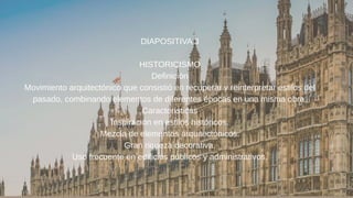 DIAPOSITIVA 3
HISTORICISMO
Definición
Movimiento arquitectónico que consistió en recuperar y reinterpretar estilos del
pasado, combinando elementos de diferentes épocas en una misma obra.
Características
Inspiración en estilos históricos.
Mezcla de elementos arquitectónicos.
Gran riqueza decorativa.
Uso frecuente en edificios públicos y administrativos.
 