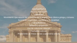 DIAPOSITIVA 5
NEOCLASICISMO
Definición
Movimiento que retomó los principios de la arquitectura clásica griega y romana,
buscando simplicidad, equilibrio y racionalidad.
Características
Simetría y proporción.
Uso de columnas clásicas.
Fachadas sobrias.
Predominio de líneas rectas y geometría simple.
 