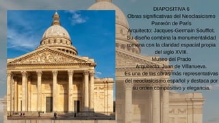 DIAPOSITIVA 6
Obras significativas del Neoclasicismo
Panteón de París
Arquitecto: Jacques-Germain Soufflot.
Su diseño combina la monumentalidad
romana con la claridad espacial propia
del siglo XVIII.
Museo del Prado
Arquitecto: Juan de Villanueva.
Es una de las obras más representativas
del neoclasicismo español y destaca por
su orden compositivo y elegancia.
 