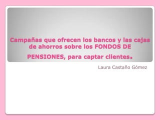 Campañas que ofrecen los bancos y las cajas de ahorros sobre los FONDOS DE PENSIONES, para captar clientes. Laura Castaño Gómez 