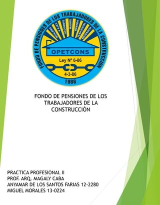 FONDO DE PENSIONES DE LOS
TRABAJADORES DE LA
CONSTRUCCIÓN
PRACTICA PROFESIONAL II
PROF. ARQ. MAGALY CABA
ANYAMAR DE LOS SANTOS FARIAS 12-2280
MIGUEL MORALES 13-0224
 