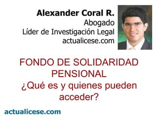º Alexander Coral R. Abogado Líder de Investigación Legal actualicese.com FONDO DE SOLIDARIDAD PENSIONAL ¿Qué es y quienes pueden acceder? 