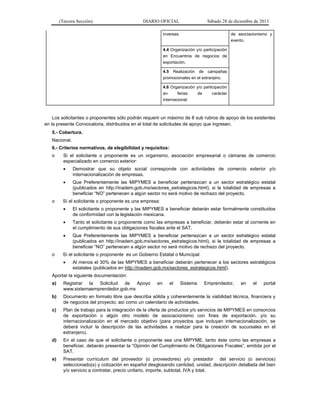 (Tercera Sección)

DIARIO OFICIAL

Sábado 28 de diciembre de 2013

inversas.

de asociacionismo y
evento.

4.4 Organización y/o participación
en Encuentros de negocios de
exportación.
4.5 Realización de campañas
promocionales en el extranjero.
4.6 Organización y/o participación
en
ferias
de
carácter
internacional.

Los solicitantes o proponentes sólo podrán requerir un máximo de 8 sub rubros de apoyo de los existentes
en la presente Convocatoria, distribuidos en el total de solicitudes de apoyo que ingresen.
5.- Cobertura.
Nacional.
6.- Criterios normativos, de elegibilidad y requisitos:
o

Si el solicitante o proponente es un organismo, asociación empresarial o cámaras de comercio
especializado en comercio exterior:



o

Demostrar que su objeto social corresponde con actividades de comercio exterior y/o
internacionalización de empresas.
Que Preferentemente las MIPYMES a beneficiar pertenezcan a un sector estratégico estatal
(publicados en http://inadem.gob.mx/sectores_estrategicos.html), si la totalidad de empresas a
beneficiar “NO” pertenecen a algún sector no será motivo de rechazo del proyecto.

Sí el solicitante o proponente es una empresa:



Tanto el solicitante o proponente como las empresas a beneficiar, deberán estar al corriente en
el cumplimiento de sus obligaciones fiscales ante el SAT.



o

El solicitante o proponente y las MIPYMES a beneficiar deberán estar formalmente constituidos
de conformidad con la legislación mexicana.

Que Preferentemente las MIPYMES a beneficiar pertenezcan a un sector estratégico estatal
(publicados en http://inadem.gob.mx/sectores_estrategicos.html), si la totalidad de empresas a
beneficiar “NO” pertenecen a algún sector no será motivo de rechazo del proyecto.

Sí el solicitante o proponente es un Gobierno Estatal o Municipal:


Al menos el 30% de las MIPYMES a beneficiar deberán pertenecer a los sectores estratégicos
estatales (publicados en http://inadem.gob.mx/sectores_estrategicos.html).

Aportar la siguiente documentación:
a)

Registrar la Solicitud de Apoyo
www.sistemaemprendedor.gob.mx

en

el

Sistema

Emprendedor,

en

el

portal

b)

Documento en formato libre que describa sólida y coherentemente la viabilidad técnica, financiera y
de negocios del proyecto; así como un calendario de actividades.

c)

Plan de trabajo para la integración de la oferta de productos y/o servicios de MIPYMES en consorcios
de exportación o algún otro modelo de asociacionismo con fines de exportación, y/o su
internacionalización en el mercado objetivo (para proyectos que incluyan internacionalización, se
deberá incluir la descripción de las actividades a realizar para la creación de sucursales en el
extranjero).

d)

En el caso de que el solicitante o proponente sea una MIPYME, tanto éste como las empresas a
beneficiar, deberán presentar la “Opinión del Cumplimiento de Obligaciones Fiscales”, emitida por el
SAT.

e)

Presentar currículum del proveedor (o proveedores) y/o prestador del servicio (o servicios)
seleccionado(s) y cotización en español desglosando cantidad, unidad, descripción detallada del bien
y/o servicio a contratar, precio unitario, importe, subtotal, IVA y total.

 