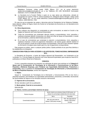 (Tercera Sección)

DIARIO OFICIAL

Sábado 28 de diciembre de 2013

Magdalena Contreras, código postal 10400, México, D.F.; y/o al correo electrónico
quejas.denuncias@economia.gob.mx y/o a los Teléfonos (01) (55) 56-29-95-00 Conmutador
Extensión: 21214 o 01(800) 08 32-666.
b)

La Secretaría de la Función Pública o quien en su caso ejerza sus atribuciones, ubicada en
Insurgentes Sur número 1735-10, colonia Guadalupe Inn, Delegación Álvaro Obregón, código postal
01020, México, D.F., y/o por correo electrónico contactociudadano@funcionpublica.gob.mx y/o al
Teléfono 2000-3000 Ext.: 2164

En caso de que se presenten las quejas y denuncias ante las Contralorías de los Gobiernos Estatales,
éstas deberán notificar al Órgano Interno de Control en la Secretaría de Economía y/o a la Secretaría de la
Función Pública.
12.- Otras disposiciones.
a)

Para cualquier otra disposición no contemplada en esta convocatoria, se estará en función a las
Reglas de Operación del Fondo Nacional Emprendedor.

b)

Todas las convocatorias que contemplen atención directa a emprendedores, micro, pequeñas y
medianas empresas deberán incorporarse a la oferta de la Red de Apoyo al Emprendedor, a través
de los formularios y sistemas determinados para tal fin.

c)

En el caso de convocatorias que contemplan la atención a emprendedores, micro, pequeñas y
medianas empresas a través de organismos intermedios o de manera grupal, deberán destinar el
30% de los apoyos a través de la Red de Apoyo al Emprendedor. Para tal fin será necesario ingresar
la información a la página www.inadem.gob.mx y dar el seguimiento correspondiente.

Este programa es público, ajeno a cualquier partido político. Queda prohibido el uso para fines distintos a
los establecidos en el programa.
CONVOCATORIA PÚBLICA PARA ACCEDER A LOS APOYOS DEL FONDO NACIONAL EMPRENDEDOR
2014
La Secretaría de Economía, a través del Instituto Nacional del Emprendedor, con fundamento en los
numerales 14 y 15 de las Reglas de Operación del Fondo Nacional Emprendedor para el ejercicio fiscal 2014,
publicadas en el Diario Oficial de la Federación.
CONVOCA
A micro y pequeñas empresas que presenten sus solicitudes de apoyo para participar en la Categoría V.
Apoyo para la Incorporación de Tecnologías de la Información y Comunicaciones en las Micro,
Pequeñas y Medianas Empresas, para Fortalecer sus Capacidades Administrativas, Productivas y
Comerciales, bajo la modalidad 5.1 Incorporación de Tecnologías de Información y Comunicaciones a
las Micro y Pequeñas Empresas, al tenor de lo siguiente:
1.- Objeto.
Apoyar la incorporación de Tecnologías de la Información y Comunicaciones (TIC) en las micro y
pequeñas empresas, para fortalecer sus capacidades administrativas, productivas y comerciales, favoreciendo
las oportunidades de negocio en los mercados nacional e internacional.
2.- Vigencia de la convocatoria.
30 días naturales a partir de su publicación.
3.- Monto global. (Total de la convocatoria)
$240,000,000
4.- Rubros, montos y porcentajes máximos de apoyo.
Rubros de apoyo

Monto máximo por empresa (Hasta 20,000 pesos, sin
rebasar los porcentajes establecidos del costo total)
Micro

Conectividad (internet)

Pequeñas

80% del costo total sin
rebasar 3,000 pesos anuales

70% del costo total sin
rebasar 3,000 pesos
anuales

 