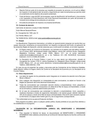 (Tercera Sección)

DIARIO OFICIAL

Sábado 28 de diciembre de 2013



Reporte final por parte de la empresa que respalda al proveedor de servicios, en el cual se reflejen
los impactos a nivel global el plan de acción y seguimiento por cada microempresa que permita medir
el cumplimiento de los objetivos del proyecto presentado.



Copia de factura, copia del RFC de la empresa, copia de identificación del beneficiario y (documentos
a ser ingresados al Portal Electrónico del Fondo Nacional Emprendedor por parte del proveedor al
momento de la entrega de los productos y/o servicios).



Encuesta de percepción de impactos a la empresa beneficiada.

10.- Contacto de atención
Call Center de atención a dudas 01-800-7INADEM
Víctor Manuel Sandoval Rivera
Av. Insurgentes Sur 1940, piso 10
Col. Florida, México, D.F.
Tel. 52296100 Ext. 32035 e-mail: victor.sandoval@economia.gob.mx
11.- Quejas
Los Beneficiarios, Organismos Intermedios y el público en general podrán presentar por escrito libre sus
quejas, denuncias, comentarios y/o reconocimientos, con respecto a la ejecución del Fondo y la aplicación de
las presentes Reglas de Operación, ante las instancias que a continuación se señalan, en el orden siguiente:
a)

El Órgano Interno de Control en la Secretaría, con domicilio en el séptimo piso del edificio marcado
con el número 3025, del Boulevard Adolfo López Mateos, colonia San Jerónimo Aculco, Delegación
Magdalena Contreras, código postal 10400, México, D.F.; y/o al correo electrónico
quejas.denuncias@economia.gob.mx y/o a los Teléfonos (01) (55) 56-29-95-00 Conmutador
Extensión: 21214 o 01(800) 08 32-666.

b)

La Secretaría de la Función Pública o quien en su caso ejerza sus atribuciones, ubicada en
Insurgentes Sur número 1735-10, colonia Guadalupe Inn, Delegación Álvaro Obregón, código postal
01020, México, D.F., y/o por correo electrónico contactociudadano@funcionpublica.gob.mx y/o al
Teléfono 2000-3000 Ext.: 2164

En caso de que se presenten las quejas y denuncias ante las Contralorías de los Gobiernos Estatales,
éstas deberán notificar al Órgano Interno de Control en la Secretaría de Economía y/o a la Secretaría de la
Función Pública.
12.- Otras disposiciones
a)

Los datos de registro de los postulantes serán integrados en el sistema de atención de la Red para
Mover a México*.

b)

Para cualquier otra disposición no contemplada en esta convocatoria, se estará en función a las
Reglas de Operación del Fondo Nacional Emprendedor.

c)

Todas las convocatorias que contemplen atención directa a emprendedores, micro, pequeñas y
medianas empresas deberán incorporarse a la oferta de la Red de Apoyo al Emprendedor, a través
de los formularios y sistemas determinados para tal fin.

d)

En el caso de convocatorias que contemplan la atención a emprendedores, micro, pequeñas y
medianas empresas a través de organismos intermedios o de manera grupal, deberán destinar el
30% de los apoyos a través de la Red de Apoyo al Emprendedor. Para tal fin será necesario ingresar
la información a la página www.inadem.gob.mx y dar el seguimiento correspondiente.

* De conformidad con la Ley para la Protección de Datos
Este programa es público, ajeno a cualquier partido político. Queda prohibido el uso para fines distintos a
los establecidos en el programa.
ANEXO H
VALIDACIÓN
INTERMEDIO


DE

LA

DOCUMENTACIÓN

JURÍDICA

DEL

BENEFICIARIO

U

ORGANISMO

Para requisitar la Solicitud de Apoyo, la documentación del BENEFICIARIO u ORGANISMO
INTERMEDIO debe validarse previamente por la Dirección General Adjunta de Asuntos Jurídicos del
INADEM.

 