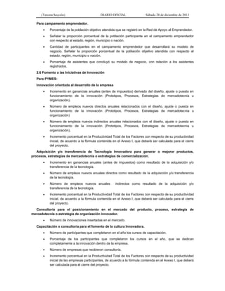 (Tercera Sección)

DIARIO OFICIAL

Sábado 28 de diciembre de 2013

Para campamento emprendedor.


Porcentaje de la población objetivo atendida que se registró en la Red de Apoyo al Emprendedor.



Señalar la proporción porcentual de la población participante en el campamento emprendedor
con respecto al estado, región, municipio o nación.



Cantidad de participantes en el campamento emprendedor que desarrollará su modelo de
negocio. Señalar la proporción porcentual de la población objetivo atendida con respecto al
estado, región, municipio o nación.



Porcentaje de asistentes que concluyó su modelo de negocio, con relación a los asistentes
registrados.

2.6 Fomento a las Iniciativas de Innovación
Para PYMES:
Innovación orientada al desarrollo de la empresa


Incremento en ganancias anuales (antes de impuestos) derivado del diseño, ajuste o puesta en
funcionamiento de la innovación (Prototipos, Procesos, Estrategias de mercadotecnia u
organización).



Número de empleos nuevos directos anuales relacionados con el diseño, ajuste o puesta en
funcionamiento de la innovación (Prototipos, Procesos, Estrategias de mercadotecnia u
organización)



Número de empleos nuevos indirectos anuales relacionados con el diseño, ajuste o puesta en
funcionamiento de la innovación (Prototipos, Procesos, Estrategias de mercadotecnia u
organización).



Incremento porcentual en la Productividad Total de los Factores con respecto de su productividad
inicial, de acuerdo a la fórmula contenida en el Anexo I, que deberá ser calculada para el cierre
del proyecto.

Adquisición y/o transferencia de Tecnología Innovadora para generar o mejorar productos,
procesos, estrategias de mercadotecnia o estrategias de comercialización.


Incremento en ganancias anuales (antes de impuestos) como resultado de la adquisición y/o
transferencia de la tecnología.



Número de empleos nuevos anuales directos como resultado de la adquisición y/o transferencia
de la tecnología.



Número de empleos nuevos anuales
transferencia de la tecnología.



Incremento porcentual en la Productividad Total de los Factores con respecto de su productividad
inicial, de acuerdo a la fórmula contenida en el Anexo I, que deberá ser calculada para el cierre
del proyecto.

indirectos como resultado de la adquisición y/o

Consultoría para el posicionamiento en el mercado del producto, proceso, estrategia de
mercadotecnia o estrategia de organización innovador.


Número de innovaciones insertadas en el mercado.

Capacitación o consultoría para el fomento de la cultura Innovadora.


Número de participantes que completaron en el año los cursos de capacitación.



Porcentaje de los participantes que completaron los cursos en el año, que se dedican
completamente a la innovación dentro de la empresa.



Número de empresas que recibieron consultoría.



Incremento porcentual en la Productividad Total de los Factores con respecto de su productividad
inicial de las empresas participantes, de acuerdo a la fórmula contenida en el Anexo I, que deberá
ser calculada para el cierre del proyecto.

 