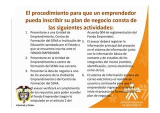 El procedimiento para que un emprendedor
pueda inscribir su plan de negocio consta de
         las siguientes actividades:
1. Presentarse a una Unidad de             Acuerdo 004 de reglamentación del
   Emprendimiento, Centro de               Fondo Emprender).
   Formación del SENA o Institución de 5. El asesor deberá registrar la
   Educación aprobada por el Estado y      información principal del proyecto
   que se encuentra inscrita ante el       en el sistema de información junto
   FONDO EMPRENDER.                        con la información básica de
2. Presentarse en la Unidad de             contacto y de estudios de los
   Emprendimiento o centro de              integrantes del mismo (nombre,
   formación del SENA mas cercano.         identificación, correo electrónico,
3. Presentar la idea de negocio a uno      entre otros).
   de los asesores de la Unidad de      6. El sistema de información enviara vía
   Emprendimiento o del Centro de          correo electrónico el nombre de
   Formación del SENA.                     usuario y contraseña para que el
4. El asesor verificará el cumplimiento    emprendedor ingrese al sistema e
   de los requisitos para poder acceder    inicie el proceso de formulación del
   al Fondo Emprender (según lo            plan de negocios.
   estipulado en el articulo 2 del
 