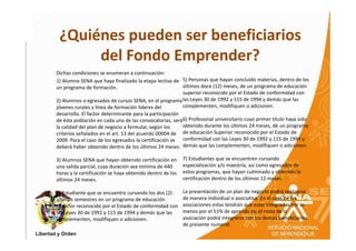 ¿Quiénes pueden ser beneficiarios
      del Fondo Emprender?
Dichas condiciones se enumeran a continuación:
1) Alumno SENA que haya finalizado la etapa lectiva de 5) Personas que hayan concluido materias, dentro de los
un programa de formación.                                últimos doce (12) meses, de un programa de educación
                                                         superior reconocido por el Estado de conformidad con
2) Alumnos o egresados de cursos SENA, en el programa las Leyes 30 de 1992 y 115 de 1994 y demás que las
jóvenes rurales y línea de formación lideres del         complementen, modifiquen o adicionen.
desarrollo. El factor determinante para la participación
de ésta población en cada una de las convocatorias, será6) Profesional universitario cuyo primer título haya sido
la calidad del plan de negocio a formular, según los     obtenido durante los últimos 24 meses, de un programa
criterios señalados en el art. 13 del acuerdo 00004 de de educación Superior reconocido por el Estado de
2009. Para el caso de los egresados la certificación se conformidad con las Leyes 30 de 1992 y 115 de 1994 y
deberá haber obtenido dentro de los últimos 24 meses. demás que las complementen, modifiquen o adicionen.

3) Alumnos SENA que hayan obtenido certificación en       7) Estudiantes que se encuentren cursando
una salida parcial, cuya duración sea mínima de 440       especialización y/o maestría, así como egresados de
horas y la certificación se haya obtenido dentro de los   estos programas, que hayan culminado y obtenido la
últimos 24 meses.                                         certificación dentro de los últimos 12 meses.

4) Estudiante que se encuentre cursando los dos (2)       La presentación de un plan de negocio podrá realizarse
últimos semestres en un programa de educación             de manera individual o asociativa. En el caso de las
superior reconocido por el Estado de conformidad con      asociaciones estas tendrán que estar integradas por lo
las Leyes 30 de 1992 y 115 de 1994 y demás que las        menos por el 51% de aprendices; el resto de la
complementen, modifiquen o adicionen.                     asociación podrá integrarse con los demás beneficiarios
                                                          de presente numeral.
 
