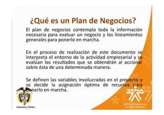¿Qué es un Plan de Negocios?
El plan de negocios contempla toda la información
necesaria para evaluar un negocio y los lineamientos
generales para ponerlo en marcha.

En el proceso de realización de este documento se
interpreta el entorno de la actividad empresarial y se
evalúan los resultados que se obtendrán al accionar
sobre ésta de una determinada manera.

Se definen las variables involucradas en el proyecto y
se decide la asignación óptima de recursos para
ponerlo en marcha.
 