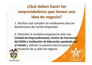 ¿Qué deben hacer los
  emprendedores que tienen una
        idea de negocio?
1. Verificar que cumplen las condiciones para ser
beneficiarios del Fondo Emprender.

2. Presentar la iniciativa empresarial ante una
Unidad de Emprendimiento, Centro de Formación
del SENA o Institución de Educación aprobada por
el Estado y solicitar la asesoría técnica para la
formulación de su plan de negocio.
 