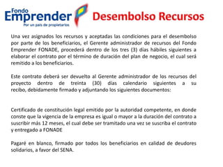 Una vez asignados los recursos y aceptadas las condiciones para el desembolso
por parte de los beneficiarios, el Gerente administrador de recursos del Fondo
Emprender FONADE, procederá dentro de los tres (3) días hábiles siguientes a
elaborar el contrato por el término de duración del plan de negocio, el cual será
remitido a los beneficiarios.
Este contrato deberá ser devuelto al Gerente administrador de los recursos del
proyecto dentro de treinta (30) días calendario siguientes a su
recibo, debidamente firmado y adjuntando los siguientes documentos:
Certificado de constitución legal emitido por la autoridad competente, en donde
conste que la vigencia de la empresa es igual o mayor a la duración del contrato a
suscribir más 12 meses, el cual debe ser tramitado una vez se suscriba el contrato
y entregado a FONADE
Pagaré en blanco, firmado por todos los beneficiarios en calidad de deudores
solidarios, a favor del SENA.
 