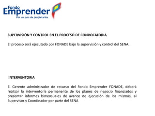 SUPERVISIÓN Y CONTROL EN EL PROCESO DE CONVOCATORIA
El proceso será ejecutado por FONADE bajo la supervisión y control del SENA.
INTERVENTORIA
El Gerente administrador de recurso del Fondo Emprender FONADE, deberá
realizar la interventoría permanente de los planes de negocio financiados y
presentar informes bimensuales de avance de ejecución de los mismos, al
Supervisor y Coordinador por parte del SENA
 