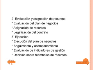 2 Evaluación y asignación de recursos
* Evaluación del plan de negocios
* Asignación de recursos
* Legalización del contrato
3 Ejecución
* Ejecución del plan de negocios
* Seguimiento y acompañamiento
* Evaluación de indicadores de gestión
* Decisión sobre reembolso de recursos.
Atrá
s Siguiente
 
