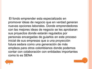 El fondo emprender esta especializado en
promover ideas de negocio que en verdad generan
nuevas opciones laborales. Donde emprendedores
con las mejores ideas de negocio se les aprobaran
sus proyectos donde estarán regulados por
personas encargadas de guiarlos en este proceso
inicial de sus empresas que a una proyección
futura sedara como una generación de más
empleos para otros colombianos donde podemos
contar con colaboración con entidades importantes
como lo es SENA
Atrá
s
Siguiente
 