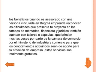 los beneficios cuando es asesorado con una
persona vinculada en Bogotá emprende reconocen
las dificultades que presenta tu proyecto en los
campos de mercadeo, financiera y jurídico también
cuentan con talleres o capsulas que brindan
muchas veces por parte de la cámara de comercio
por el ministerio de industria y comercio para que
los conocimientos adquiridos sean de aporte para
su creación de empresa estos servicios son
totalmente gratuitos.
Atrás
F
i
n
 