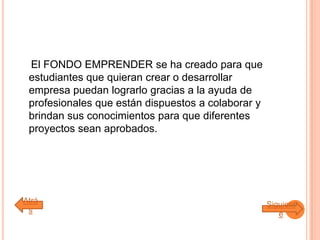 El FONDO EMPRENDER se ha creado para que
estudiantes que quieran crear o desarrollar
empresa puedan lograrlo gracias a la ayuda de
profesionales que están dispuestos a colaborar y
brindan sus conocimientos para que diferentes
proyectos sean aprobados.
Atrá
s
Siguient
e
 