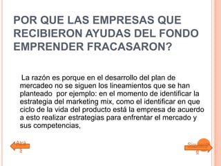 POR QUE LAS EMPRESAS QUE
RECIBIERON AYUDAS DEL FONDO
EMPRENDER FRACASARON?
La razón es porque en el desarrollo del plan de
mercadeo no se siguen los lineamientos que se han
planteado por ejemplo: en el momento de identificar la
estrategia del marketing mix, como el identificar en que
ciclo de la vida del producto está la empresa de acuerdo
a esto realizar estrategias para enfrentar el mercado y
sus competencias,
Atrá
s
Siguient
e
 