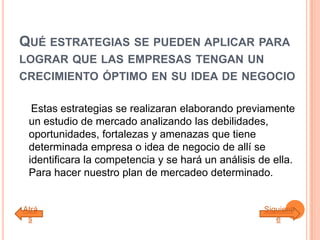 QUÉ ESTRATEGIAS SE PUEDEN APLICAR PARA
LOGRAR QUE LAS EMPRESAS TENGAN UN
CRECIMIENTO ÓPTIMO EN SU IDEA DE NEGOCIO
Estas estrategias se realizaran elaborando previamente
un estudio de mercado analizando las debilidades,
oportunidades, fortalezas y amenazas que tiene
determinada empresa o idea de negocio de allí se
identificara la competencia y se hará un análisis de ella.
Para hacer nuestro plan de mercadeo determinado.
Atrá
s
Siguient
e
 